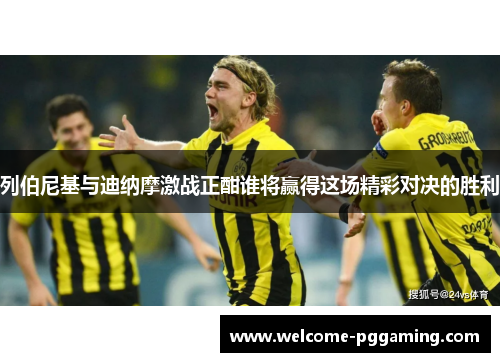列伯尼基与迪纳摩激战正酣谁将赢得这场精彩对决的胜利